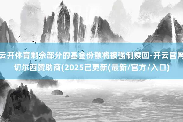 云开体育剩余部分的基金份额将被强制赎回-开云官网切尔西赞助商(2025已更新(最新/官方/入口)