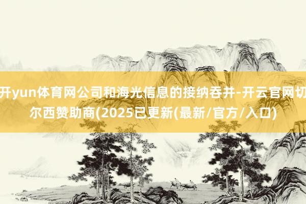 开yun体育网公司和海光信息的接纳吞并-开云官网切尔西赞助商(2025已更新(最新/官方/入口)