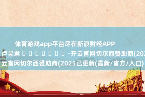 体育游戏app平台尽在新浪财经APP            						拖累剪辑：卢昱君 							-开云官网切尔西赞助商(2025已更新(最新/官方/入口)