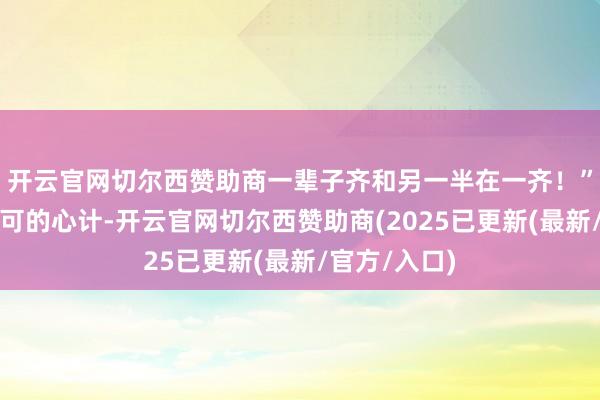 开云官网切尔西赞助商一辈子齐和另一半在一齐！”小伟一脸认可的心计-开云官网切尔西赞助商(2025已更新(最新/官方/入口)