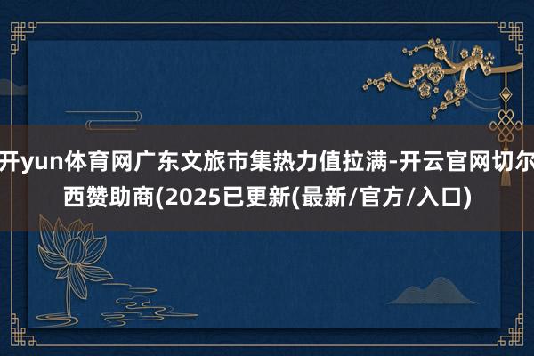 开yun体育网广东文旅市集热力值拉满-开云官网切尔西赞助商(2025已更新(最新/官方/入口)