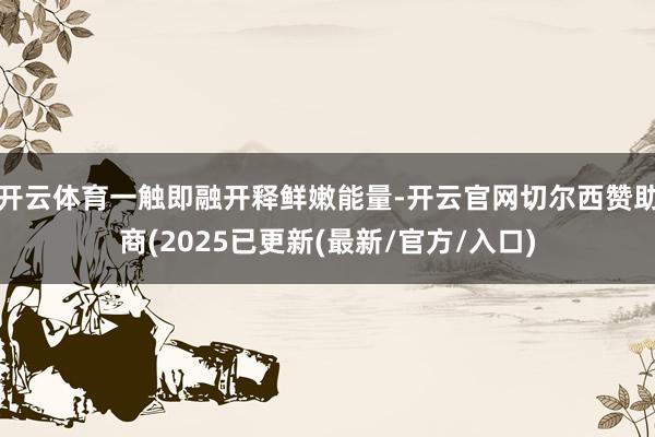 开云体育一触即融开释鲜嫩能量-开云官网切尔西赞助商(2025已更新(最新/官方/入口)