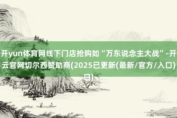 开yun体育网线下门店抢购如“万东说念主大战”-开云官网切尔西赞助商(2025已更新(最新/官方/入口)
