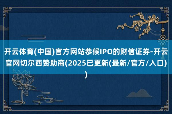开云体育(中国)官方网站恭候IPO的财信证券-开云官网切尔西赞助商(2025已更新(最新/官方/入口)