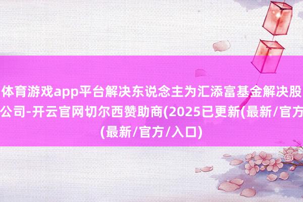 体育游戏app平台解决东说念主为汇添富基金解决股份有限公司-开云官网切尔西赞助商(2025已更新(最新/官方/入口)