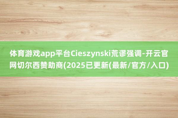 体育游戏app平台Cieszynski荒谬强调-开云官网切尔西赞助商(2025已更新(最新/官方/入口)