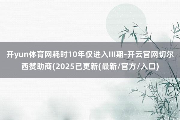 开yun体育网耗时10年仅进入III期-开云官网切尔西赞助商(2025已更新(最新/官方/入口)