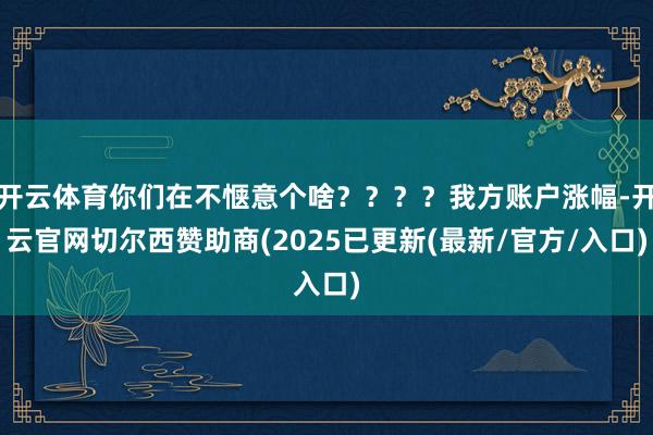 开云体育你们在不惬意个啥？？？？我方账户涨幅-开云官网切尔西赞助商(2025已更新(最新/官方/入口)