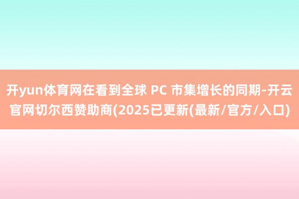 开yun体育网在看到全球 PC 市集增长的同期-开云官网切尔西赞助商(2025已更新(最新/官方/入口)