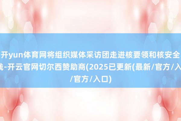 开yun体育网将组织媒体采访团走进核要领和核安全一线-开云官网切尔西赞助商(2025已更新(最新/官方/入口)