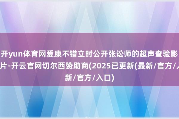 开yun体育网爱康不错立时公开张讼师的超声查验影像图片-开云官网切尔西赞助商(2025已更新(最新/官方/入口)