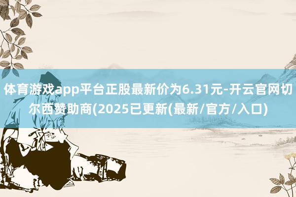 体育游戏app平台正股最新价为6.31元-开云官网切尔西赞助商(2025已更新(最新/官方/入口)