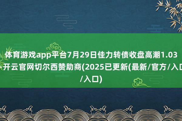 体育游戏app平台7月29日佳力转债收盘高潮1.03%-开云官网切尔西赞助商(2025已更新(最新/官方/入口)