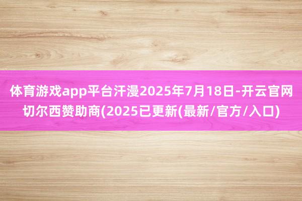 体育游戏app平台汗漫2025年7月18日-开云官网切尔西赞助商(2025已更新(最新/官方/入口)