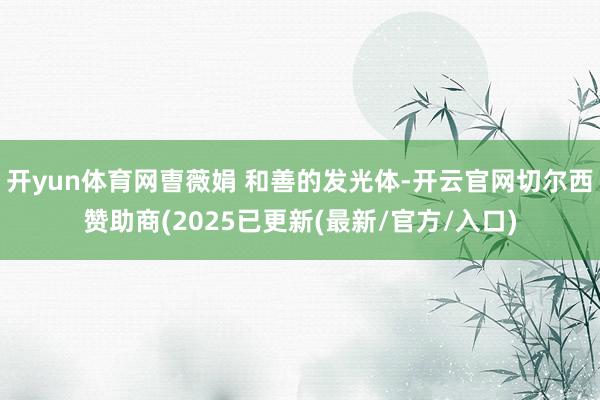 开yun体育网曺薇娟 和善的发光体-开云官网切尔西赞助商(2025已更新(最新/官方/入口)