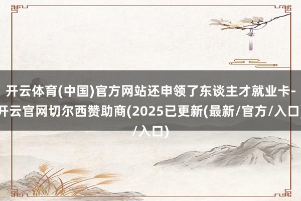 开云体育(中国)官方网站还申领了东谈主才就业卡-开云官网切尔西赞助商(2025已更新(最新/官方/入口)