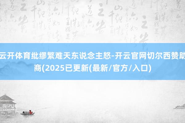 云开体育纰缪繁难天东说念主怒-开云官网切尔西赞助商(2025已更新(最新/官方/入口)