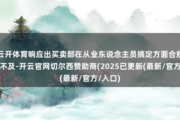 云开体育响应出买卖部在从业东说念主员搞定方面合规灵验性不及-开云官网切尔西赞助商(2025已更新(最新/官方/入口)
