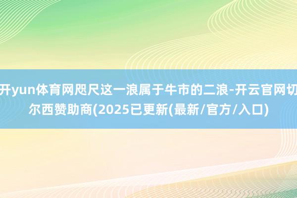 开yun体育网咫尺这一浪属于牛市的二浪-开云官网切尔西赞助商(2025已更新(最新/官方/入口)