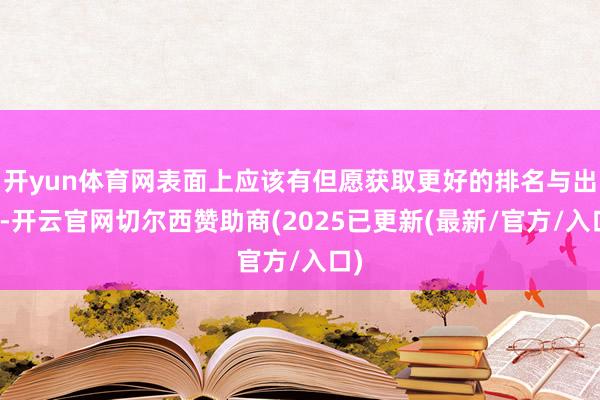 开yun体育网表面上应该有但愿获取更好的排名与出路-开云官网切尔西赞助商(2025已更新(最新/官方/入口)