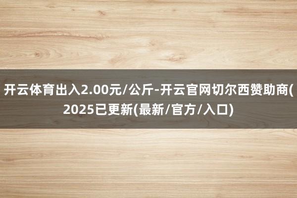 开云体育出入2.00元/公斤-开云官网切尔西赞助商(2025已更新(最新/官方/入口)