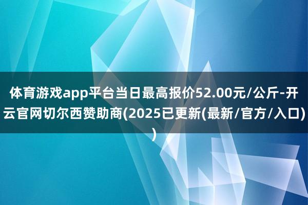 体育游戏app平台当日最高报价52.00元/公斤-开云官网切尔西赞助商(2025已更新(最新/官方/入口)