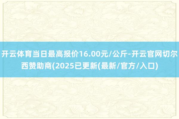 开云体育当日最高报价16.00元/公斤-开云官网切尔西赞助商(2025已更新(最新/官方/入口)