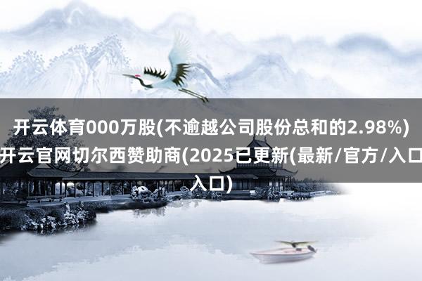 开云体育000万股(不逾越公司股份总和的2.98%)-开云官网切尔西赞助商(2025已更新(最新/官方/入口) 开云体育000万股(不逾越公司股份总和的2.98%)-开云官网切尔西赞助商(2025已更新(最新/官方/入口)