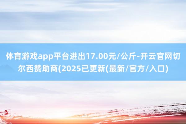 体育游戏app平台进出17.00元/公斤-开云官网切尔西赞助商(2025已更新(最新/官方/入口) 体育游戏app平台进出17.00元/公斤-开云官网切尔西赞助商(2025已更新(最新/官方/入口)
