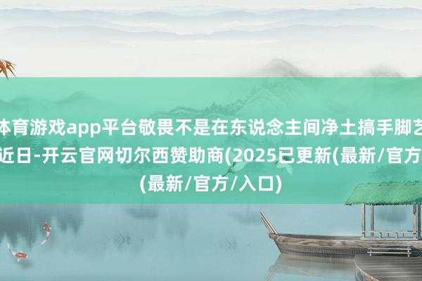 体育游戏app平台敬畏不是在东说念主间净土搞手脚艺术\n近日-开云官网切尔西赞助商(2025已更新(最新/官方/入口) 体育游戏app平台敬畏不是在东说念主间净土搞手脚艺术\n近日-开云官网切尔西赞助商(2025已更新(最新/官方/入口)