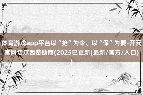 体育游戏app平台以“抢”为令、以“保”为要-开云官网切尔西赞助商(2025已更新(最新/官方/入口)