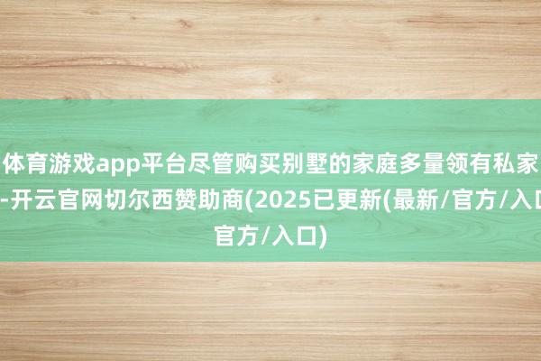 体育游戏app平台尽管购买别墅的家庭多量领有私家车-开云官网切尔西赞助商(2025已更新(最新/官方/入口)