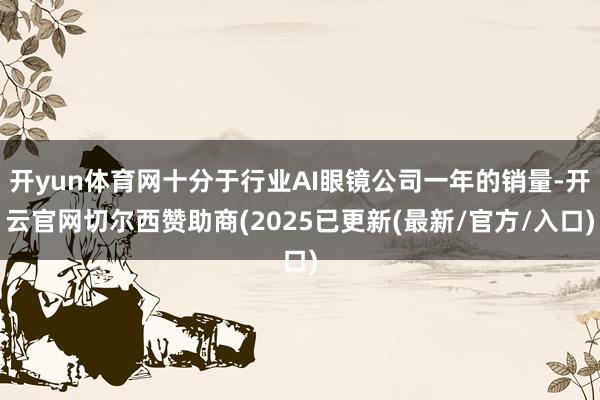 开yun体育网十分于行业AI眼镜公司一年的销量-开云官网切尔西赞助商(2025已更新(最新/官方/入口)