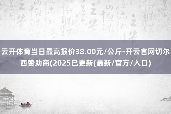 云开体育当日最高报价38.00元/公斤-开云官网切尔西赞助商(2025已更新(最新/官方/入口)