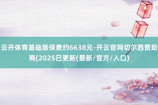 云开体育基础版保费约6638元-开云官网切尔西赞助商(2025已更新(最新/官方/入口)