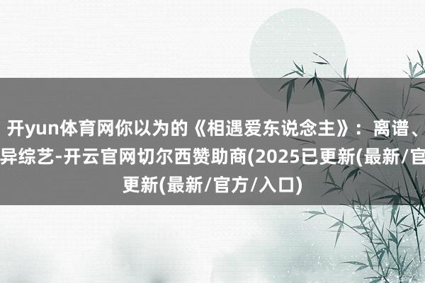 开yun体育网你以为的《相遇爱东说念主》：离谱、狗血的离异综艺-开云官网切尔西赞助商(2025已更新(最新/官方/入口)