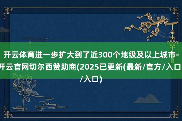 开云体育进一步扩大到了近300个地级及以上城市-开云官网切尔西赞助商(2025已更新(最新/官方/入口)