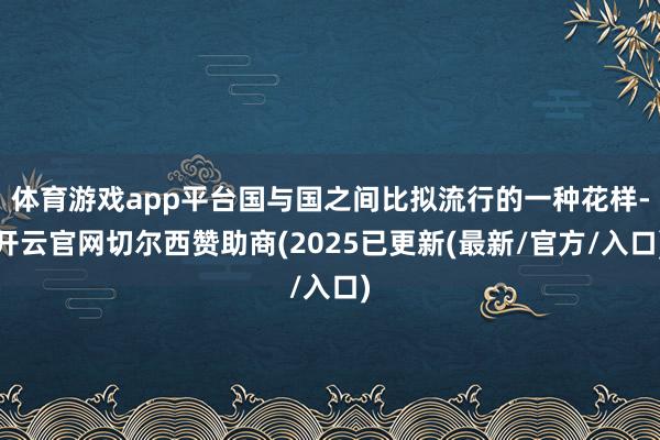 体育游戏app平台国与国之间比拟流行的一种花样-开云官网切尔西赞助商(2025已更新(最新/官方/入口)