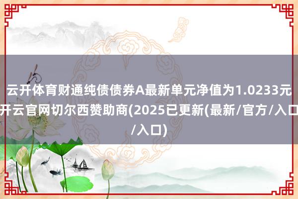 云开体育财通纯债债券A最新单元净值为1.0233元-开云官网切尔西赞助商(2025已更新(最新/官方/入口)