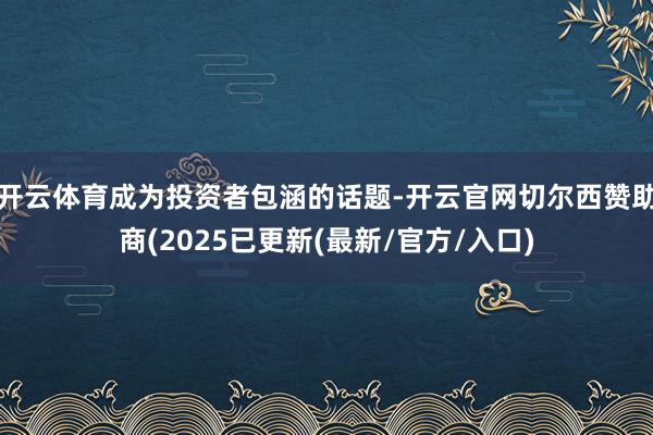 开云体育成为投资者包涵的话题-开云官网切尔西赞助商(2025已更新(最新/官方/入口)