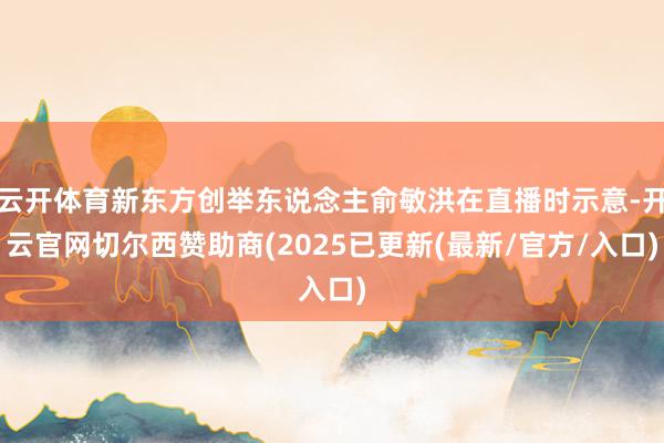 云开体育新东方创举东说念主俞敏洪在直播时示意-开云官网切尔西赞助商(2025已更新(最新/官方/入口)