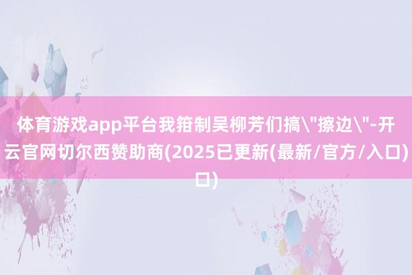 体育游戏app平台我箝制吴柳芳们搞