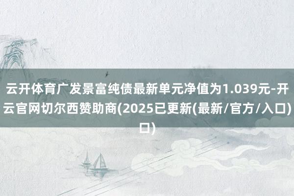 云开体育广发景富纯债最新单元净值为1.039元-开云官网切尔西赞助商(2025已更新(最新/官方/入口)