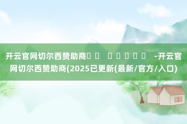 开云官网切尔西赞助商		  					  -开云官网切尔西赞助商(2025已更新(最新/官方/入口)