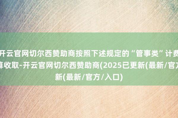 开云官网切尔西赞助商按照下述规定的“管事类”计费模范盘算收取-开云官网切尔西赞助商(2025已更新(最新/官方/入口)