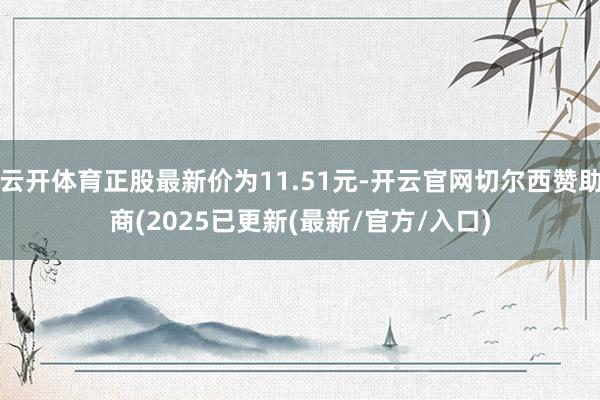 云开体育正股最新价为11.51元-开云官网切尔西赞助商(2025已更新(最新/官方/入口)
