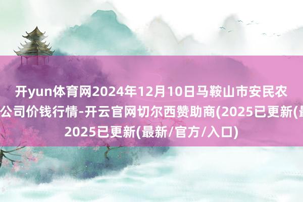 开yun体育网2024年12月10日马鞍山市安民农副居品交易有限公司价钱行情-开云官网切尔西赞助商(2025已更新(最新/官方/入口)