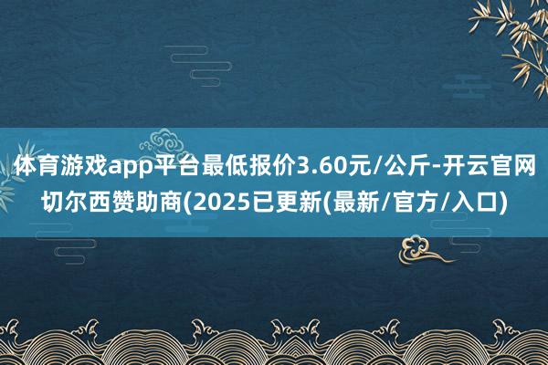 体育游戏app平台最低报价3.60元/公斤-开云官网切尔西赞助商(2025已更新(最新/官方/入口)