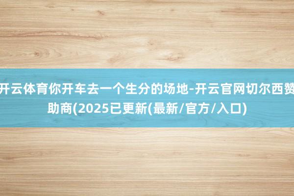开云体育你开车去一个生分的场地-开云官网切尔西赞助商(2025已更新(最新/官方/入口)