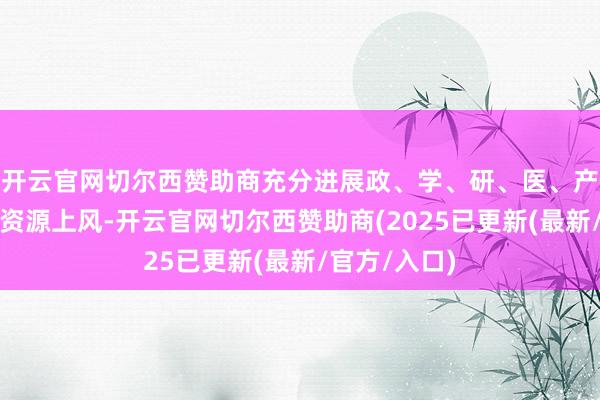 开云官网切尔西赞助商充分进展政、学、研、医、产、金多方向资源上风-开云官网切尔西赞助商(2025已更新(最新/官方/入口)